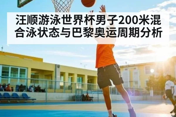 汪顺游泳世界杯男子200米混合泳状态与巴黎奥运周期分析